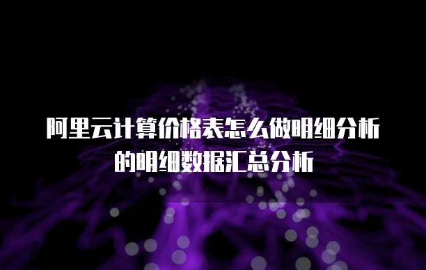 阿里云计算价格表怎么做明细分析的明细数据汇总分析