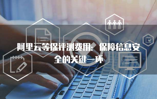 阿里云等保评测费用:保障信息安全的关键一环