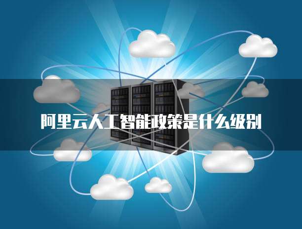 阿里云人工智能政策是什么级别