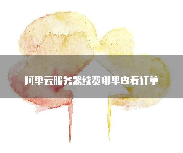 阿里云服务器续费哪里查看订单