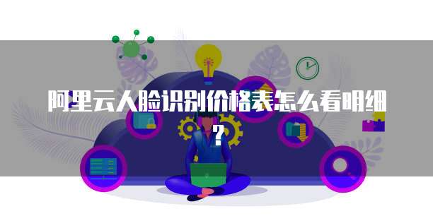 阿里云人脸识别价格表怎么看明细?