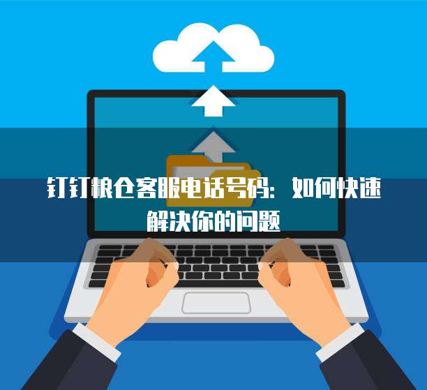 钉钉粮仓客服电话号码:如何快速解决你的问题