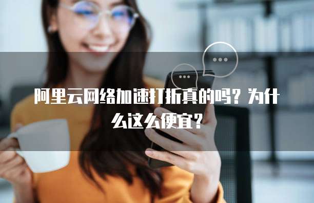 阿里云网络加速打折真的吗?为什么这么便宜?