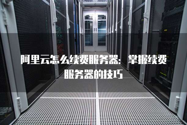 阿里云怎么续费服务器:掌握续费服务器的技巧