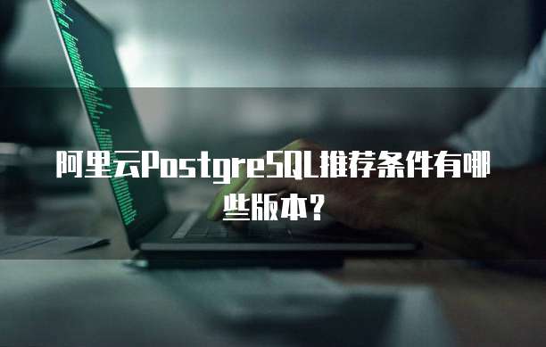 阿里云PostgreSQL推荐条件有哪些版本?