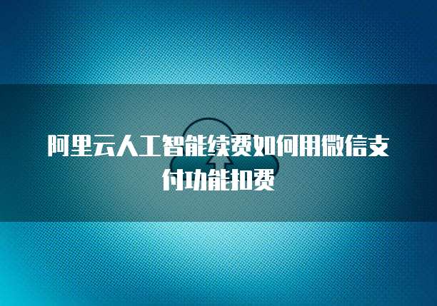阿里云人工智能续费如何用微信支付功能扣费