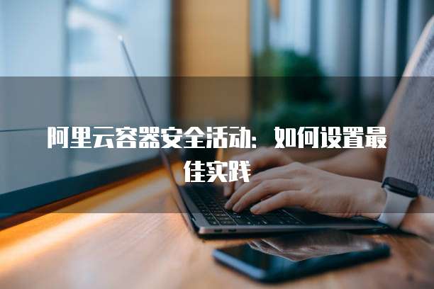 阿里云容器安全活动:如何设置最佳实践