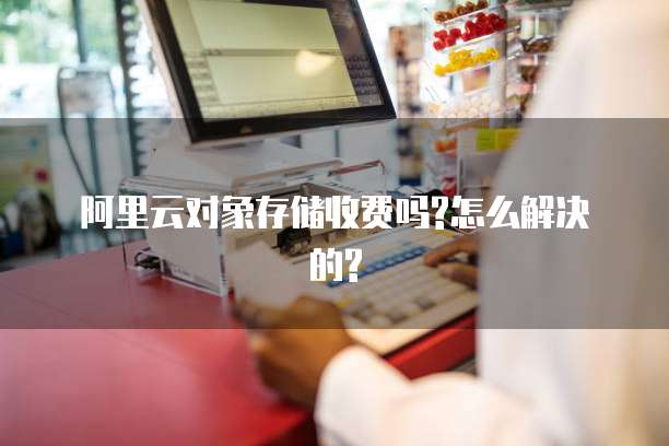 阿里云对象存储收费吗?怎么解决的?