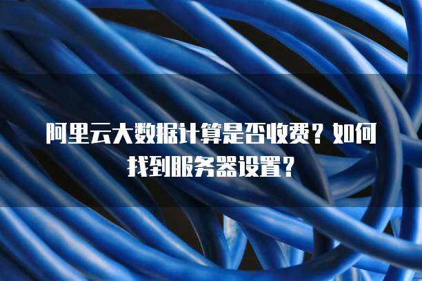 阿里云大数据计算是否收费?如何找到服务器设置?