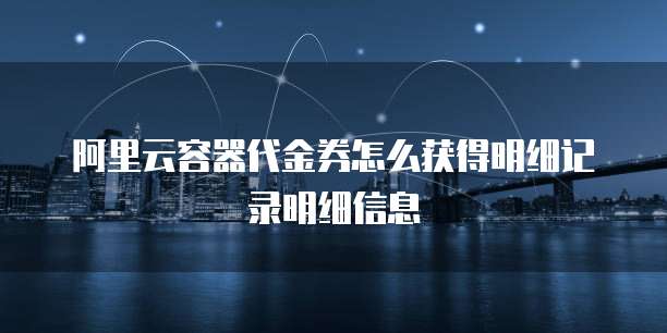 阿里云容器代金券怎么获得明细记录明细信息