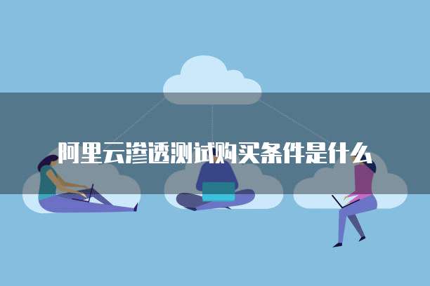 阿里云渗透测试购买条件是什么