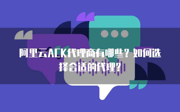 阿里云ACK代理商有哪些?如何选择合适的代理?