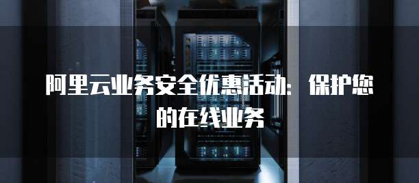 阿里云业务安全优惠活动:保护您的在线业务