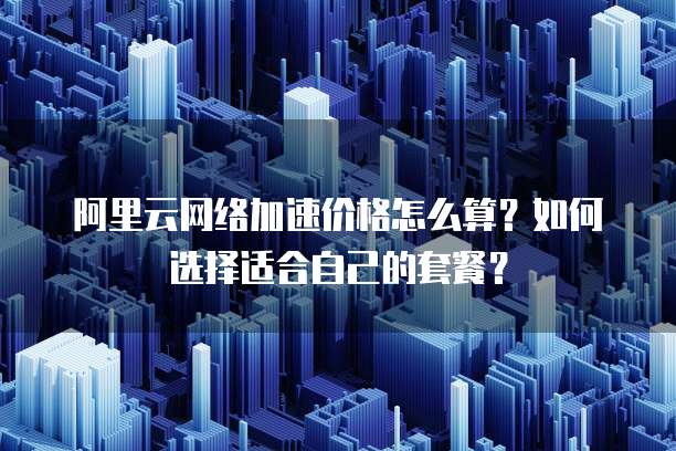 阿里云网络加速价格怎么算？如何选择适合自己的套餐？