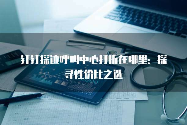 钉钉探迹呼叫中心打折在哪里:探寻性价比之选