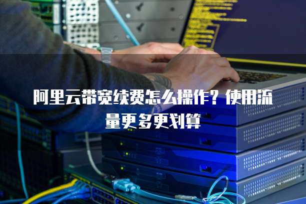 阿里云带宽续费怎么操作?使用流量更多更划算