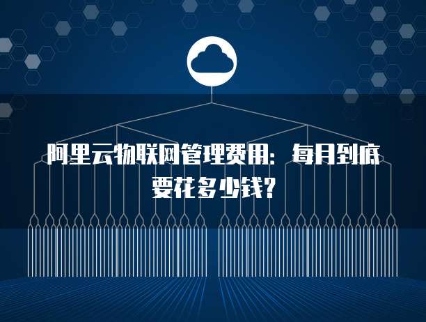 阿里云物联网管理费用:每月到底要花多少钱?