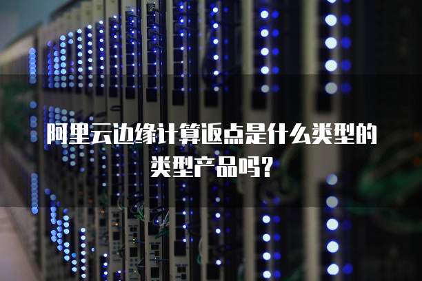 阿里云边缘计算返点是什么类型的类型产品吗?