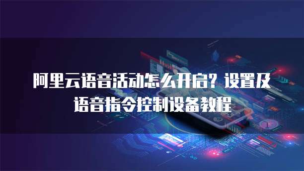 阿里云语音活动怎么开启?设置及语音指令控制设备教程