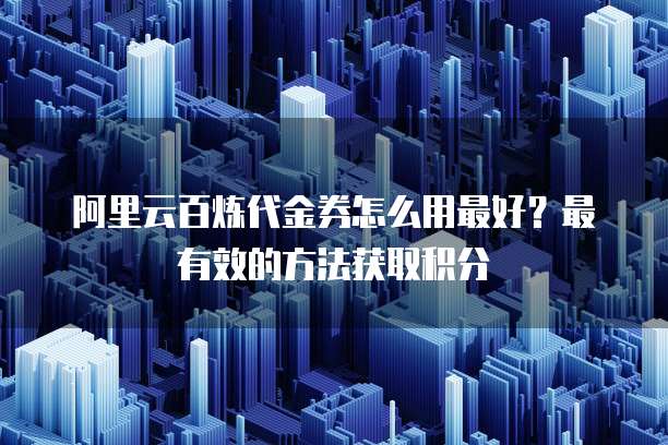 阿里云百炼代金券怎么用最好?最有效的方法获取积分