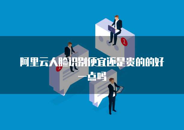 阿里云人脸识别便宜还是贵的的好一点吗
