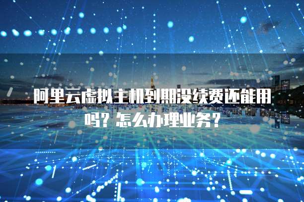 阿里云虚拟主机到期没续费还能用吗?怎么办理业务?