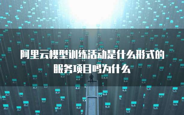 阿里云模型训练活动是什么形式的服务项目吗为什么