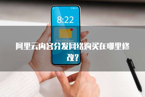 阿里云内容分发网络购买在哪里修改?