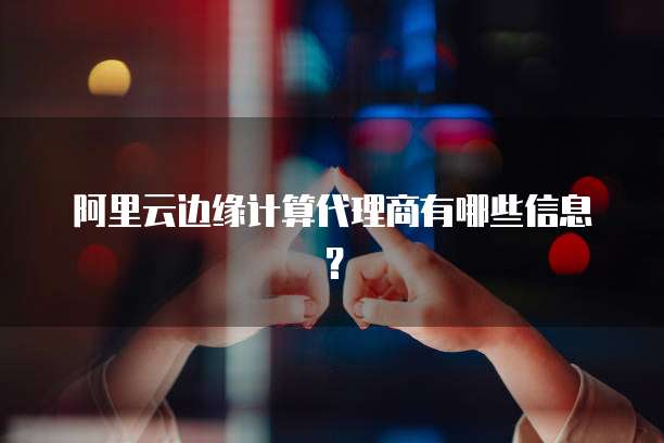 阿里云边缘计算代理商有哪些信息？