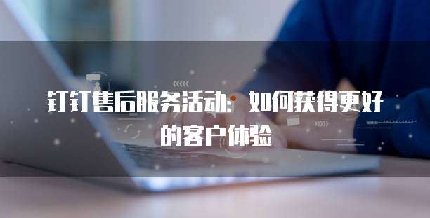 钉钉售后服务活动:如何获得更好的客户体验