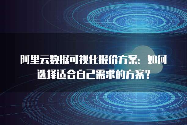 阿里云数据可视化报价方案：如何选择适合自己需求的方案？