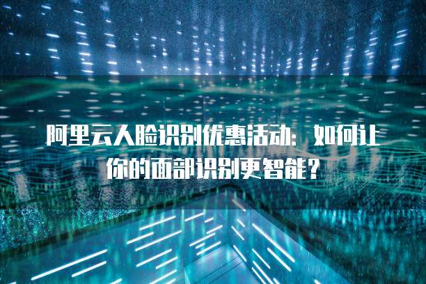阿里云人脸识别优惠活动:如何让你的面部识别更智能?
