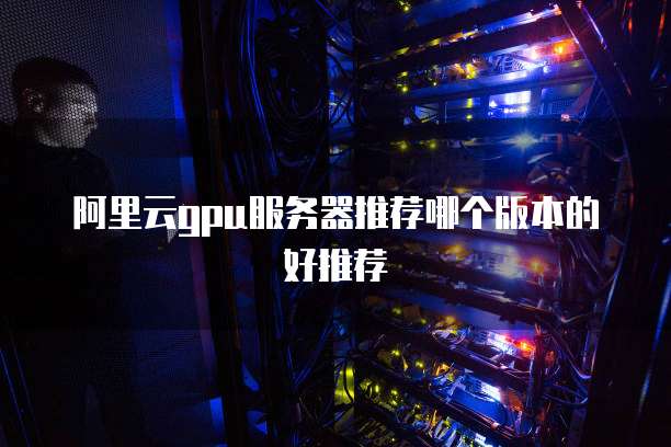 阿里云gpu服务器推荐哪个版本的好推荐