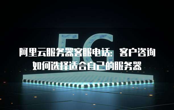阿里云服务器客服电话:客户咨询如何选择适合自己的服务器