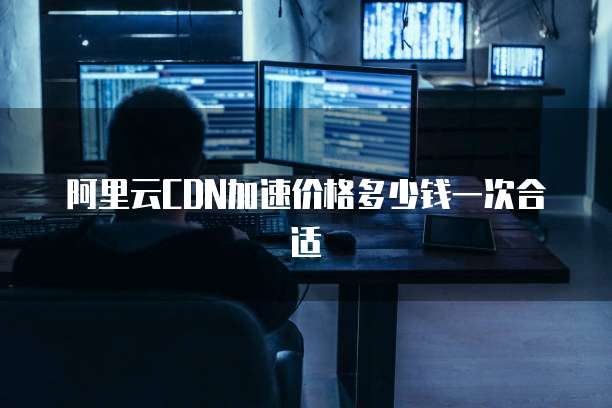 阿里云CDN加速价格多少钱一次合适