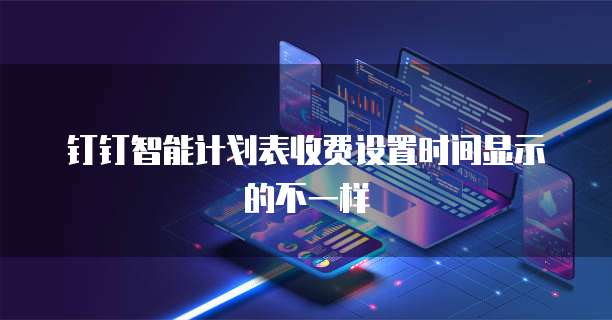 钉钉智能计划表收费设置时间显示的不一样