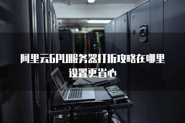 阿里云GPU服务器打折攻略在哪里设置更省心