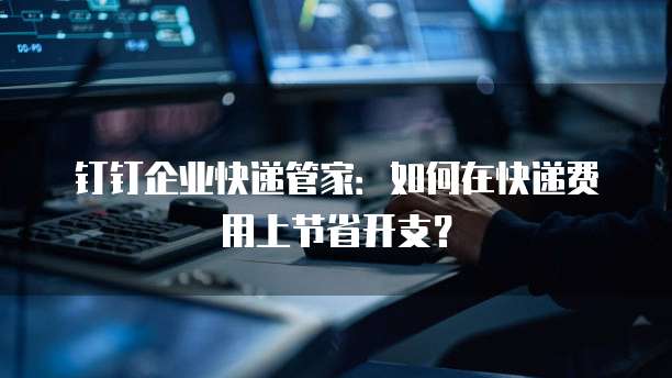 钉钉企业快递管家:如何在快递费用上节省开支?