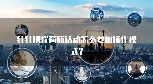 钉钉携程商旅活动怎么参加操作模式？