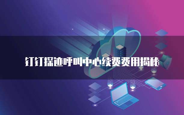 钉钉探迹呼叫中心续费费用揭秘