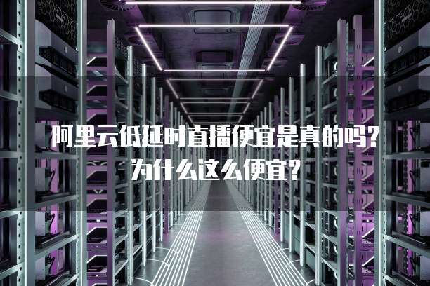阿里云低延时直播便宜是真的吗?为什么这么便宜?