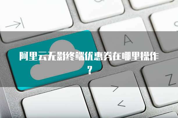 阿里云无影终端优惠券在哪里操作?