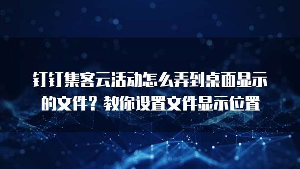 钉钉集客云活动怎么弄到桌面显示的文件？教你设置文件显示位置