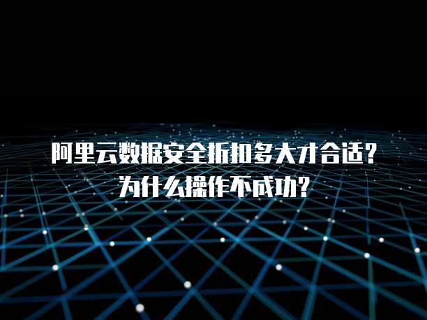 阿里云数据安全折扣多大才合适?为什么操作不成功?