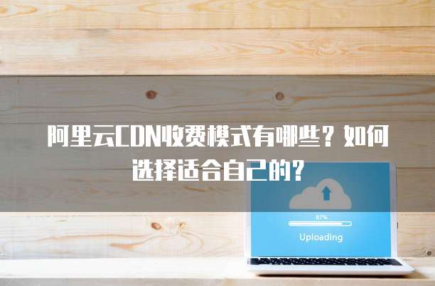 阿里云CDN收费模式有哪些?如何选择适合自己的?
