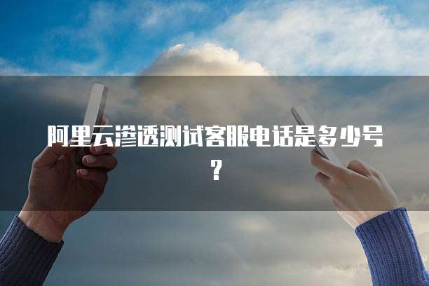 阿里云渗透测试客服电话是多少号?