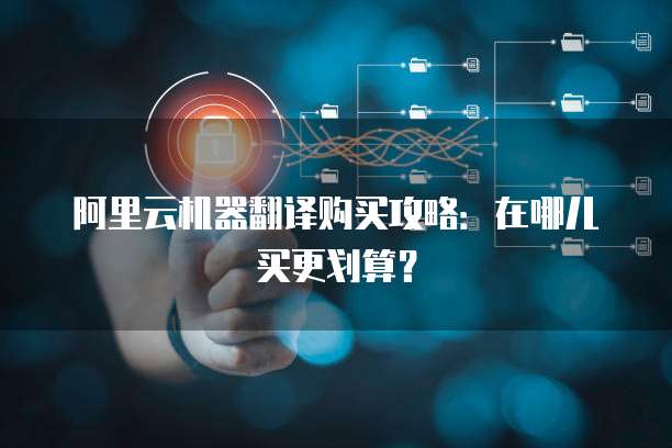 阿里云机器翻译购买攻略:在哪儿买更划算?