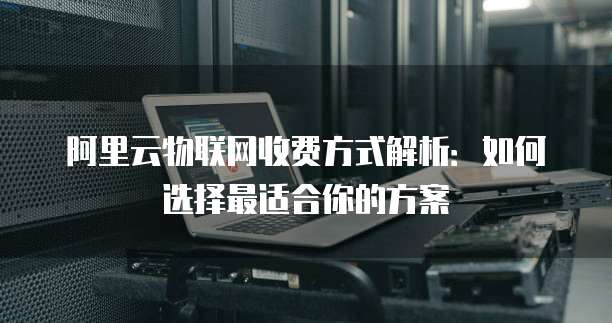 阿里云物联网收费方式解析：如何选择最适合你的方案