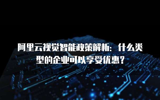 阿里云视觉智能政策解析:什么类型的企业可以享受优惠?