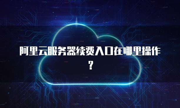 阿里云服务器续费入口在哪里操作？